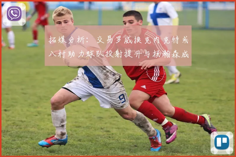 拓媒分析：交易罗威换克内克特或八村助力球队投射提升与杨瀚森成长