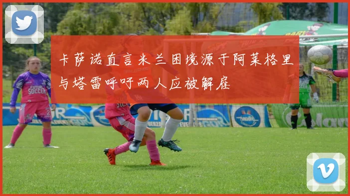 卡萨诺直言米兰困境源于阿莱格里与塔雷呼吁两人应被解雇
