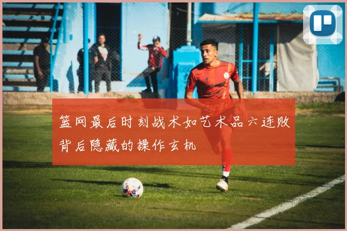 篮网最后时刻战术如艺术品六连败背后隐藏的操作玄机