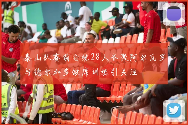 泰山队赛前合练28人齐聚阿尔瓦罗与德尔加多缺席训练引关注
