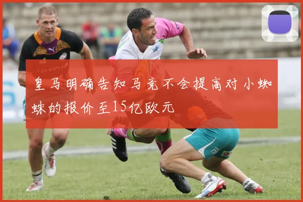 皇马明确告知马竞不会提高对小蜘蛛的报价至15亿欧元