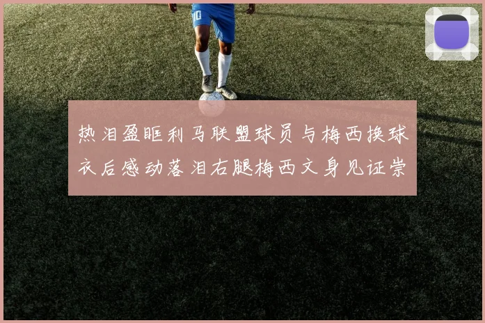 热泪盈眶利马联盟球员与梅西换球衣后感动落泪右腿梅西文身见证崇拜之情