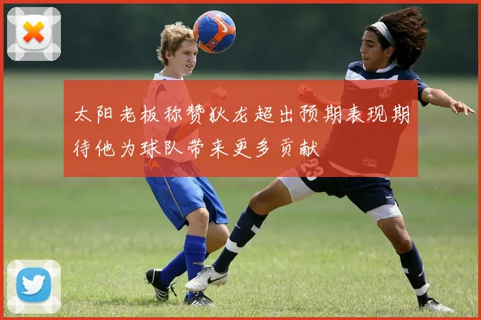 太阳老板称赞狄龙超出预期表现期待他为球队带来更多贡献