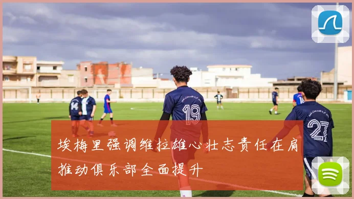 埃梅里强调维拉雄心壮志责任在肩推动俱乐部全面提升