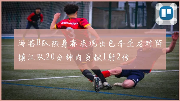 海港B队热身赛表现出色李圣龙对阵镇江队20分钟内贡献1射2传