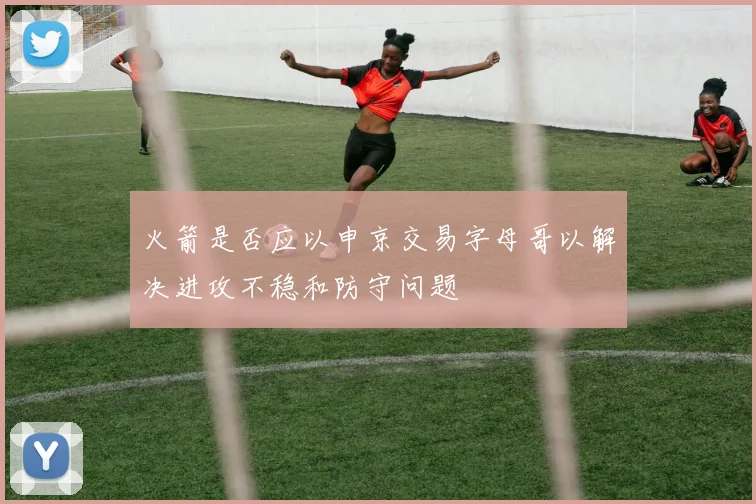火箭是否应以申京交易字母哥以解决进攻不稳和防守问题
