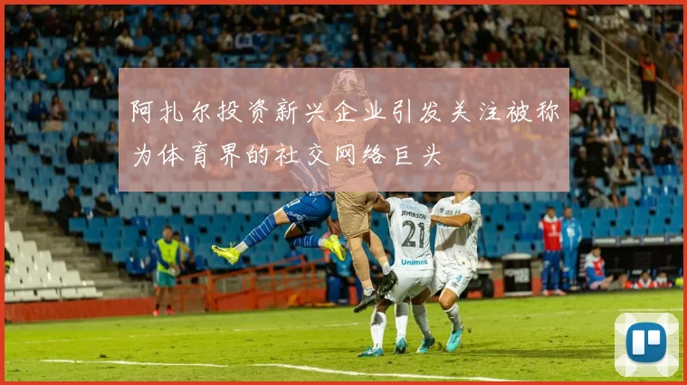 阿扎尔投资新兴企业引发关注被称为体育界的社交网络巨头