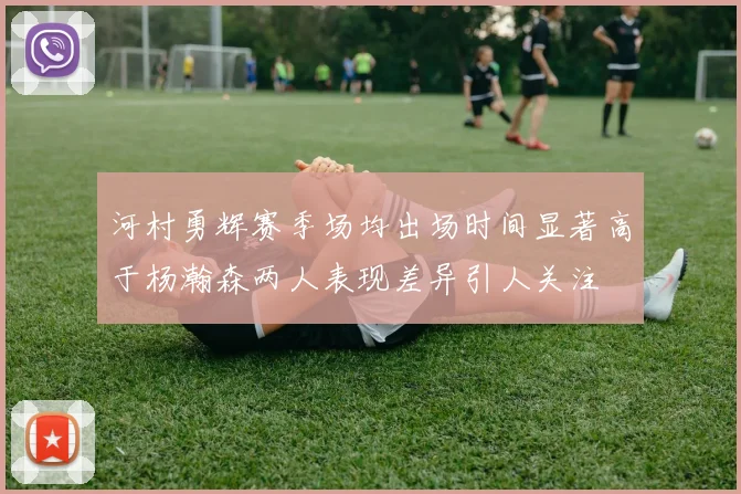 河村勇辉赛季场均出场时间显著高于杨瀚森两人表现差异引人关注