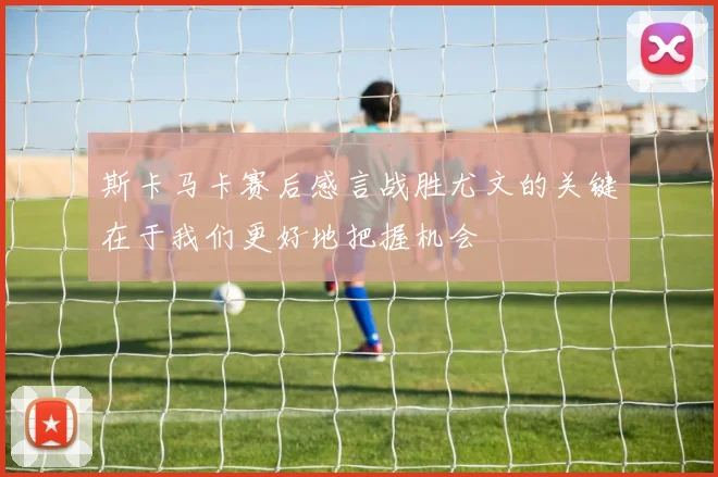 斯卡马卡赛后感言战胜尤文的关键在于我们更好地把握机会