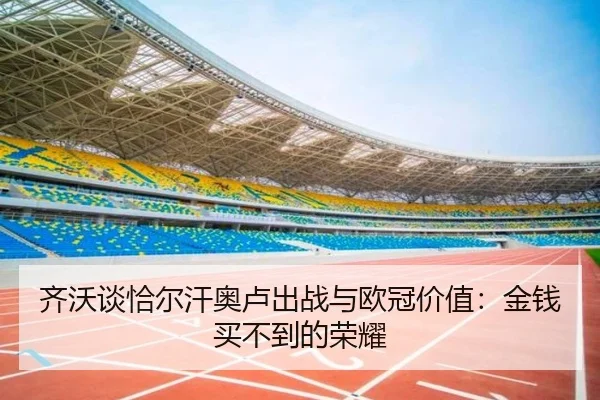 齐沃谈恰尔汗奥卢出战与欧冠价值:金钱买不到的荣耀